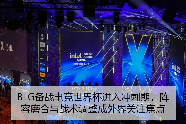 BLG备战电竞世界杯进入冲刺期，阵容磨合与战术调整成外界关注焦点